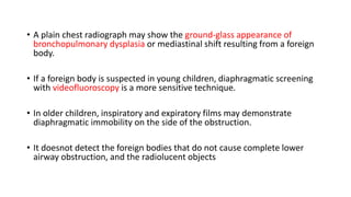 • A plain chest radiograph may show the ground-glass appearance of
bronchopulmonary dysplasia or mediastinal shift resulting from a foreign
body.
• If a foreign body is suspected in young children, diaphragmatic screening
with videofluoroscopy is a more sensitive technique.
• In older children, inspiratory and expiratory films may demonstrate
diaphragmatic immobility on the side of the obstruction.
• It doesnot detect the foreign bodies that do not cause complete lower
airway obstruction, and the radiolucent objects
 