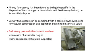 • Airway fluoroscopy has been found to be highly specific in the
diagnosis of both laryngotracheomalacia and fixed airway lesions, but
its sensitivity is poor
• Airway fluoroscopy can be combined with a contrast swallow looking
for vascular compression and aspiration but limited diagnostic value
• Endoscopy preceeds the contrast swallow
when cases of a vascular ring or
tracheooesophageal fistula is suspected.
 