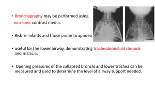 • Bronchography may be performed using
non-ionic contrast media.
• Risk in infants and those prone to apnoea.
• useful for the lower airway, demonstrating tracheobronchial stenosis
and malacia.
• Opening pressures of the collapsed bronchi and lower trachea can be
measured and used to determine the level of airway support needed.
 