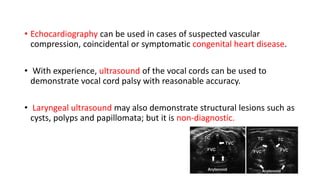 • Echocardiography can be used in cases of suspected vascular
compression, coincidental or symptomatic congenital heart disease.
• With experience, ultrasound of the vocal cords can be used to
demonstrate vocal cord palsy with reasonable accuracy.
• Laryngeal ultrasound may also demonstrate structural lesions such as
cysts, polyps and papillomata; but it is non-diagnostic.
 