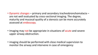 • Dynamic changes – primary and secondary tracheobronchomalacia –
are not well evaluated by cross-sectional imaging. The degree,
maturity and mucosal quality of a stenosis can be more accurately
assessed at endoscopy.
• Imaging may not be appropriate in situations of acute and severe
upper airway obstruction.
• imaging should be performed with close medical supervision to
monitor the airway and intervene in case of emergency
 