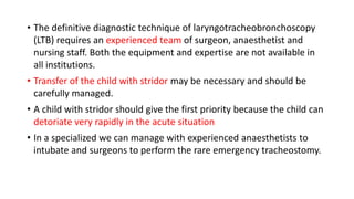 • The definitive diagnostic technique of laryngotracheobronchoscopy
(LTB) requires an experienced team of surgeon, anaesthetist and
nursing staff. Both the equipment and expertise are not available in
all institutions.
• Transfer of the child with stridor may be necessary and should be
carefully managed.
• A child with stridor should give the first priority because the child can
detoriate very rapidly in the acute situation
• In a specialized we can manage with experienced anaesthetists to
intubate and surgeons to perform the rare emergency tracheostomy.
 