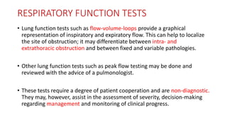 RESPIRATORY FUNCTION TESTS
• Lung function tests such as flow-volume-loops provide a graphical
representation of inspiratory and expiratory flow. This can help to localize
the site of obstruction; it may differentiate between intra- and
extrathoracic obstruction and between fixed and variable pathologies.
• Other lung function tests such as peak flow testing may be done and
reviewed with the advice of a pulmonologist.
• These tests require a degree of patient cooperation and are non-diagnostic.
They may, however, assist in the assessment of severity, decision-making
regarding management and monitoring of clinical progress.
 