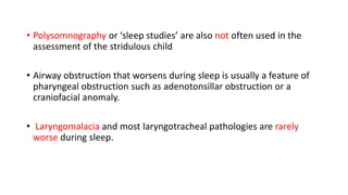 • Polysomnography or ‘sleep studies’ are also not often used in the
assessment of the stridulous child
• Airway obstruction that worsens during sleep is usually a feature of
pharyngeal obstruction such as adenotonsillar obstruction or a
craniofacial anomaly.
• Laryngomalacia and most laryngotracheal pathologies are rarely
worse during sleep.
 