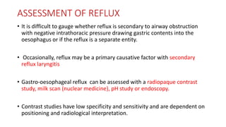 ASSESSMENT OF REFLUX
• It is difficult to gauge whether reflux is secondary to airway obstruction
with negative intrathoracic pressure drawing gastric contents into the
oesophagus or if the reflux is a separate entity.
• Occasionally, reflux may be a primary causative factor with secondary
reflux laryngitis
• Gastro-oesophageal reflux can be assessed with a radiopaque contrast
study, milk scan (nuclear medicine), pH study or endoscopy.
• Contrast studies have low specificity and sensitivity and are dependent on
positioning and radiological interpretation.
 