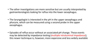 • The other investigations are more sensitive but are usually interpreted by
gastroenterologists looking for reflux into the lower oesophagus.
• The laryngologist is interested in the pH in the upper oesophagus and
pharynx, which can be measured using a second probe in the upper
oesophagus.
• Episodes of reflux occur without an associated pH change. These events
may be detected by impedance testing (multiple intraluminal impedance);
this newer technique is, however, more expensive and less widely available
 