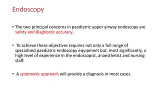 Endoscopy
• The two principal concerns in paediatric upper airway endoscopy are
safety and diagnostic accuracy.
• To achieve these objectives requires not only a full range of
specialized paediatric endoscopy equipment but, most significantly, a
high level of experience in the endoscopist, anaesthetist and nursing
staff.
• A systematic approach will provide a diagnosis in most cases.
 