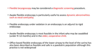 • Flexible laryngoscopy may be considered a diagnostic screening procedure.
• Awake flexible endoscopy is particularly useful to assess dynamic abnormalities
such as vocal cord palsy.
• Flexible endoscopy under sedation in an endoscopy is an adjunct to rigid
endoscopy
• Awake flexible endoscopy is most feasible in the infant who may be swaddled
(under 9–12 months) and in the older, cooperative child.
• Office-based flexible endoscopy of the lower airway to the level of the carina has
also been described as feasible and safe in a paediatric population although this
practice is not widespread
 