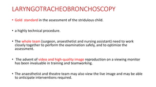 LARYNGOTRACHEOBRONCHOSCOPY
• Gold standard in the assessment of the stridulous child.
• a highly technical procedure.
• The whole team (surgeon, anaesthetist and nursing assistant) need to work
closely together to perform the examination safely, and to optimize the
assessment.
• The advent of video and high-quality image reproduction on a viewing monitor
has been invaluable in training and teamworking.
• The anaesthetist and theatre team may also view the live image and may be able
to anticipate interventions required.
 
