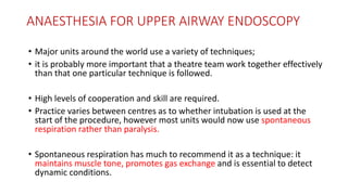 ANAESTHESIA FOR UPPER AIRWAY ENDOSCOPY
• Major units around the world use a variety of techniques;
• it is probably more important that a theatre team work together effectively
than that one particular technique is followed.
• High levels of cooperation and skill are required.
• Practice varies between centres as to whether intubation is used at the
start of the procedure, however most units would now use spontaneous
respiration rather than paralysis.
• Spontaneous respiration has much to recommend it as a technique: it
maintains muscle tone, promotes gas exchange and is essential to detect
dynamic conditions.
 
