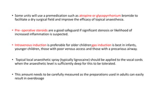 • Some units will use a premedication such as atropine or glycopyrrhonium bromide to
facilitate a dry surgical field and improve the efficacy of topical anaesthesia.
• Pre- operative steroids are a good safeguard if significant stenosis or likelihood of
increased inflammation is suspected.
• Intravenous induction is preferable for older children;gas induction is best in infants,
younger children, those with poor venous access and those with a precarious airway.
• Topical local anaesthetic spray (typically lignocaine) should be applied to the vocal cords
when the anaesthetic level is sufficiently deep for this to be tolerated.
• This amount needs to be carefully measured as the preparations used in adults can easily
result in overdosage
 