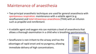 Maintenance of anaesthesia
• Two principal anaesthetic techniques are used for general anaesthesia with
spontaneous respiration: maintenance with a volatile agent (e.g.
sevofluorane) and total intravenous anaesthesia (TIVA) with an infusion
such as propofol and remifentanil.
• A volatile agent and oxygen mix can maintain a level of anaesthesia that
allows a thorough examination in a child who is breathing spontaneously.
• Sevoflurane is non-irritant to the airway and has the
advantages of rapid onset and no pungency, allowing
immediate delivery of high concentrations.
 