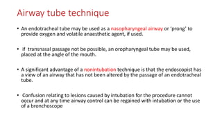 Airway tube technique
• An endotracheal tube may be used as a nasopharyngeal airway or ‘prong’ to
provide oxygen and volatile anaesthetic agent, if used.
• if transnasal passage not be possible, an oropharyngeal tube may be used,
placed at the angle of the mouth.
• A significant advantage of a nonintubation technique is that the endoscopist has
a view of an airway that has not been altered by the passage of an endotracheal
tube.
• Confusion relating to lesions caused by intubation for the procedure cannot
occur and at any time airway control can be regained with intubation or the use
of a bronchoscope
 