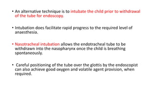 • An alternative technique is to intubate the child prior to withdrawal
of the tube for endoscopy.
• Intubation does facilitate rapid progress to the required level of
anaesthesia.
• Nasotracheal intubation allows the endotracheal tube to be
withdrawn into the nasopharynx once the child is breathing
spontaneously.
• Careful positioning of the tube over the glottis by the endoscopist
can also achieve good oxygen and volatile agent provision, when
required.
 