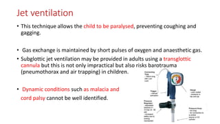Jet ventilation
• This technique allows the child to be paralysed, preventing coughing and
gagging.
• Gas exchange is maintained by short pulses of oxygen and anaesthetic gas.
• Subglottic jet ventilation may be provided in adults using a transglottic
cannula but this is not only impractical but also risks barotrauma
(pneumothorax and air trapping) in children.
• Dynamic conditions such as malacia and
cord palsy cannot be well identified.
 