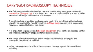 LARYNGOTRACHEOSCOPY TECHNIQUE
• The following description assumes that the patient may have been intubated,
suspension laryngoscopy is employed and that the larynx and/or trachea is to be
examined with rigid telescope or microscope.
• A small sandbag or pad is usually required under the shoulders with sandbags
laterally to support the head if required. A Mayo table supports the laryngostat
(laryngeal support) clear of the chest.
• It is important to prepare and check all equipment prior to the endoscopy so that
the endoscopist is fully prepared for all eventualities.
• The range of Hopkins rod rigid endoscopes should include all lengths and
diameters that could be needed.
• A 30° telescope may be able to better assess the supraglottic larynx without
splinting.
 