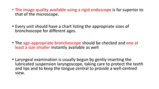 • The image quality available using a rigid endoscope is far superior to
that of the microscope.
• Every unit should have a chart listing the appropriate sizes of
bronchoscope for different ages.
• The age-appropriate bronchoscope should be checked and one at
least a size smaller instantly available as well
• Laryngeal examination is usually begun by gently inserting the
lubricated suspension laryngoscope, taking care to protect the teeth
and lips and to keep the tongue central to provide a well-centred
view.
 