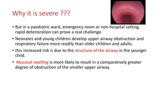 Why it is severe ???
• But in a paediatric ward, emergency room or non-hospital setting,
rapid deterioration can prove a real challenge.
• Neonates and young children develop upper airway obstruction and
respiratory failure more readily than older children and adults.
• this increased risk is due to the structure of the airway in the younger
child.
• Mucosal swelling is more likely to result in a comparatively greater
degree of obstruction of the smaller upper airway.
 