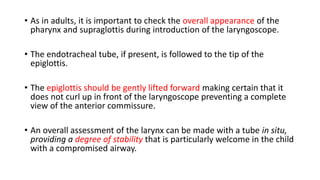 • As in adults, it is important to check the overall appearance of the
pharynx and supraglottis during introduction of the laryngoscope.
• The endotracheal tube, if present, is followed to the tip of the
epiglottis.
• The epiglottis should be gently lifted forward making certain that it
does not curl up in front of the laryngoscope preventing a complete
view of the anterior commissure.
• An overall assessment of the larynx can be made with a tube in situ,
providing a degree of stability that is particularly welcome in the child
with a compromised airway.
 