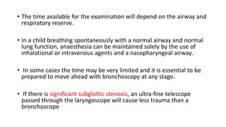 • The time available for the examination will depend on the airway and
respiratory reserve.
• In a child breathing spontaneously with a normal airway and normal
lung function, anaesthesia can be maintained solely by the use of
inhalational or intravenous agents and a nasopharyngeal airway.
• In some cases the time may be very limited and it is essential to be
prepared to move ahead with bronchoscopy at any stage.
• If there is significant subglottic stenosis, an ultra-fine telescope
passed through the laryngoscope will cause less trauma than a
bronchoscope
 