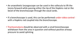 • An anaesthetic laryngoscope can be used in the vallecula to lift the
larynx forward while passing either the tip of the Hopkins rod or the
bevel of the bronchoscope through the vocal cords.
• If a bronchoscope is used, this can be performed under video control
with a Hopkins rod coupled into the bronchoscope.
• Tracheomalacia should be observed with a small bronchoscope
withdrawn from the area in question and without positive airways
pressure to avoid splinting
 