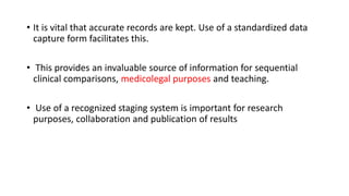 • It is vital that accurate records are kept. Use of a standardized data
capture form facilitates this.
• This provides an invaluable source of information for sequential
clinical comparisons, medicolegal purposes and teaching.
• Use of a recognized staging system is important for research
purposes, collaboration and publication of results
 