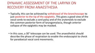 DYNAMIC ASSESSMENT OF THE LARYNX ON
RECOVERY FROM ANAESTHESIA
• Typically, this can be achieved by withdrawal of the bronchoscope to
just posterior to the tip of the epiglottis. This gives a good view of the
vocal cords to exclude a cord palsy and of the arytenoids to exclude
the common posterior form of laryngomalacia, though anterior
collapse of the epiglottis may be masked.
• In this case, a 30° telescope can be used. The anaesthetist should
describe the phase of respiration to enable the endoscopist to check
for paradoxical vocal cord movements.
 