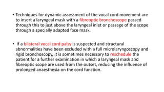 • Techniques for dynamic assessment of the vocal cord movement are
to insert a laryngeal mask with a fibreoptic bronchoscope passed
through this to just above the laryngeal inlet or passage of the scope
through a specially adapted face mask.
• If a bilateral vocal cord palsy is suspected and structural
abnormalities have been excluded with a full microlaryngoscopy and
rigid bronchoscopy, it is sometimes necessary to reschedule the
patient for a further examination in which a laryngeal mask and
fibreoptic scope are used from the outset, reducing the influence of
prolonged anaesthesia on the cord function.
 