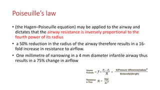 Poiseuille’s law
• (the Hagen–Poiseuille equation) may be applied to the airway and
dictates that the airway resistance is inversely proportional to the
fourth power of its radius
• a 50% reduction in the radius of the airway therefore results in a 16-
fold increase in resistance to airflow.
• One millimetre of narrowing in a 4 mm diameter infantile airway thus
results in a 75% change in airflow
 