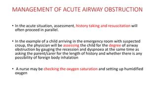 MANAGEMENT OF ACUTE AIRWAY OBSTRUCTION
• In the acute situation, assessment, history taking and resuscitation will
often proceed in parallel.
• In the example of a child arriving in the emergency room with suspected
croup, the physician will be assessing the child for the degree of airway
obstruction by gauging the recession and dyspnoea at the same time as
asking the parent/carer for the length of history and whether there is any
possibility of foreign body inhalation
• A nurse may be checking the oxygen saturation and setting up humidified
oxygen
 