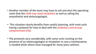 • Another member of the team may have to call and alert the operating
room that the child may need intubation as well as calling the
anaesthetist and otolaryngologist.
• This situation clearly benefits from careful planning, with most units
having a protocol for how to deal with the stridulous and airway-
compromised child.
• The protocols vary considerably, with some units insisting on the
presence of an otolaryngologist at intubation in case a tracheostomy
is needed while others have managed for many years without.
 