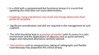 • In a child with a compromised but functional airway it is crucial that
upsetting the child does not cause deterioration.
• Coughing, crying and distress may result and change obstruction from
partial to complete.
• Significant consideration and skill are required in the management of such
a patient.
• The child should be kept in a position of comfort with its carers in a calm
environment and the applications of adjuncts such as pulse oximetry,
oxygen and nebulized adrenaline carefully tailored.
• Interventions such as venepuncture, taking of radiographs and flexible
nasendoscopy may jeopardize the critical airway.
 