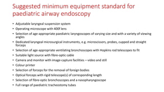 Suggested minimum equipment standard for
paediatric airway endoscopy
• Adjustable laryngeal suspension system
• Operating microscope with 400f lens
• Selection of age-appropriate paediatric laryngoscopes of varying size and with a variety of viewing
angles
• Dedicated laryngeal microsurgical instruments, e.g. microscissors, probes, cupped and straight
forceps
• Selection of age-appropriate ventilating bronchoscopes with Hopkins rod telescopes to fit
• Suitable light source with fibre-optic cable
• Camera and monitor with image-capture facilities – video and still
• Colour printer
• Selection of forceps for the removal of foreign bodies
• Optical forceps with rigid telescope(s) of corresponding length
• Selection of fibre-optic bronchoscopes and a nasopharyngoscope
• Full range of paediatric tracheostomy tubes
 