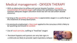 Medical management - OXYGEN THERAPY
• With an obstruction to airflow and normal alveolar function, raising the
concentration of inspired oxygen will reduce the ventilatory requirement to
maintain adequate oxygen saturation levels but will not aid carbon dioxide
clearance.
• So long as the possibility of hypercarbia is appreciated, oxygen is a useful drug in
the treatment of airway obstruction.
• As previously emphasized, a face mask applied to the conscious child is likely to
be upsetting and should be avoided.
• Use of nasal cannulae, wafting or ‘head box’ oxygen
• Persistent hypoxia and cyanosis are very late signs in
a child and are likely to precede rapid respiratory collapse
 