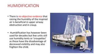 HUMIDIFICATION
• There is no objective evidence that
raising the humidity of the inspired
air is beneficial in upper airway
obstruction and in croup.
• Humidification has however been
used for decades but few units still
use humidity tents or ‘croupettes’
as these have the disadvantage of
decreased visibility and may also
frighten the child.
 