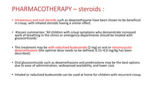PHARMACOTHERAPY – steroids :
• Intravenous and oral steroids such as dexamethasone have been shown to be beneficial
in croup, with inhaled steroids having a similar effect.
• Klassen summarizes: ‘All children with croup symptoms who demonstrate increased
work of breathing in the clinics or emergency departments should be treated with
glucocorticoids.’
• This treatment may be with nebulized budesonide (2 mg) or oral or intramuscular
dexamethasone (the optimal dose needs to be defined; 0.15–0.6 mg/kg has been
described).
• Oral glucocorticoids such as dexamethasone and prednisolone may be the best options
due to ease of administration, widespread availability, and lower cost.
• Inhaled or nebulized budesonide can be used at home for children with recurrent croup.
 