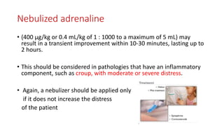 Nebulized adrenaline
• (400 μg/kg or 0.4 mL/kg of 1 : 1000 to a maximum of 5 mL) may
result in a transient improvement within 10-30 minutes, lasting up to
2 hours.
• This should be considered in pathologies that have an inflammatory
component, such as croup, with moderate or severe distress.
• Again, a nebulizer should be applied only
if it does not increase the distress
of the patient
 