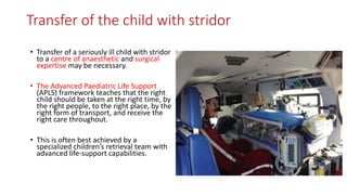 Transfer of the child with stridor
• Transfer of a seriously ill child with stridor
to a centre of anaesthetic and surgical
expertise may be necessary.
• The Advanced Paediatric Life Support
(APLS) framework teaches that the right
child should be taken at the right time, by
the right people, to the right place, by the
right form of transport, and receive the
right care throughout.
• This is often best achieved by a
specialized children’s retrieval team with
advanced life-support capabilities.
 