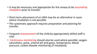 • It may be necessary and appropriate for the airway to be secured by
intubation prior to transfer.
• Short-term placement of an LMA may be an alternative in cases
where intubation is not possible.
• The systematic approach requires preparation and planning for
transfer.
• Frequent reassessment of the child by appropriately skilled staff is
vital.
• Continuous monitoring should also be used where possible: oxygen
saturations, pulse, arterial pH and gases, temperature, blood
pressure, carbon dioxide monitoring (if intubated).
 