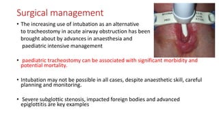 Surgical management
• The increasing use of intubation as an alternative
to tracheostomy in acute airway obstruction has been
brought about by advances in anaesthesia and
paediatric intensive management
• paediatric tracheostomy can be associated with significant morbidity and
potential mortality.
• Intubation may not be possible in all cases, despite anaesthetic skill, careful
planning and monitoring.
• Severe subglottic stenosis, impacted foreign bodies and advanced
epiglottitis are key examples
 