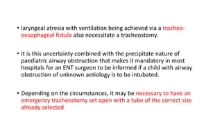 • laryngeal atresia with ventilation being achieved via a tracheo-
oesophageal fistula also necessitate a tracheostomy.
• It is this uncertainty combined with the precipitate nature of
paediatric airway obstruction that makes it mandatory in most
hospitals for an ENT surgeon to be informed if a child with airway
obstruction of unknown aetiology is to be intubated.
• Depending on the circumstances, it may be necessary to have an
emergency tracheostomy set open with a tube of the correct size
already selected
 