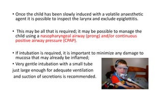 • Once the child has been slowly induced with a volatile anaesthetic
agent it is possible to inspect the larynx and exclude epiglottitis.
• This may be all that is required; it may be possible to manage the
child using a nasopharyngeal airway (prong) and/or continuous
positive airway pressure (CPAP).
• If intubation is required, it is important to minimize any damage to
mucosa that may already be inflamed;
• Very gentle intubation with a small tube
just large enough for adequate ventilation
and suction of secretions is recommended.
 