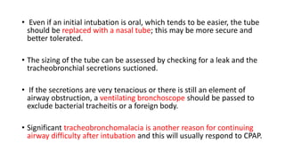• Even if an initial intubation is oral, which tends to be easier, the tube
should be replaced with a nasal tube; this may be more secure and
better tolerated.
• The sizing of the tube can be assessed by checking for a leak and the
tracheobronchial secretions suctioned.
• If the secretions are very tenacious or there is still an element of
airway obstruction, a ventilating bronchoscope should be passed to
exclude bacterial tracheitis or a foreign body.
• Significant tracheobronchomalacia is another reason for continuing
airway difficulty after intubation and this will usually respond to CPAP.
 