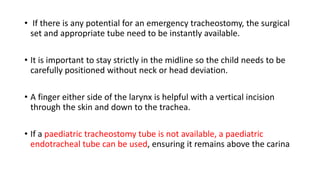 • If there is any potential for an emergency tracheostomy, the surgical
set and appropriate tube need to be instantly available.
• It is important to stay strictly in the midline so the child needs to be
carefully positioned without neck or head deviation.
• A finger either side of the larynx is helpful with a vertical incision
through the skin and down to the trachea.
• If a paediatric tracheostomy tube is not available, a paediatric
endotracheal tube can be used, ensuring it remains above the carina
 