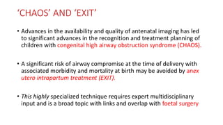 ‘CHAOS’ AND ‘EXIT’
• Advances in the availability and quality of antenatal imaging has led
to significant advances in the recognition and treatment planning of
children with congenital high airway obstruction syndrome (CHAOS).
• A significant risk of airway compromise at the time of delivery with
associated morbidity and mortality at birth may be avoided by anex
utero intrapartum treatment (EXIT).
• This highly specialized technique requires expert multidisciplinary
input and is a broad topic with links and overlap with foetal surgery
 