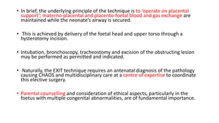 • In brief, the underlying principle of the technique is to ‘operate on placental
support’; materno-placental and placento-foetal blood and gas exchange are
maintained while the neonate’s airway is secured.
• This is achieved by delivery of the foetal head and upper torso through a
hysterotomy incision.
• Intubation, bronchoscopy, tracheostomy and excision of the obstructing lesion
may be performed as permitted and indicated.
• Naturally, the EXIT technique requires an antenatal diagnosis of the pathology
causing CHAOS and multidisciplinary care at a centre of expertise to coordinate
this elective surgery.
• Parental counselling and consideration of ethical aspects, particularly in the
foetus with multiple congenital abnormalities, are of fundamental importance.
 