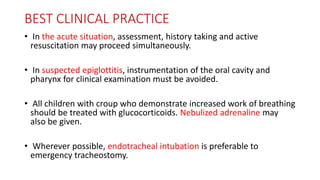 BEST CLINICAL PRACTICE
• In the acute situation, assessment, history taking and active
resuscitation may proceed simultaneously.
• In suspected epiglottitis, instrumentation of the oral cavity and
pharynx for clinical examination must be avoided.
• All children with croup who demonstrate increased work of breathing
should be treated with glucocorticoids. Nebulized adrenaline may
also be given.
• Wherever possible, endotracheal intubation is preferable to
emergency tracheostomy.
 