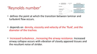 ‘Reynolds number’
• defines the point at which the transition between laminar and
turbulent flow occurs.
• depends on density, viscosity and velocity of the ‘fluid’, and the
diameter of the trachea.
• Increased turbulence , increasing the airway resistance. Increased
airway collapse occurs with vibration of closely apposed tissues and
the resultant noise of stridor.
 