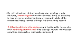 • If a child with airway obstruction of unknown aetiology is to be
intubated, an ENT surgeon should be informed. It may be necessary
to have an emergency tracheostomy set open with a tube of the
correct size already selected although this is very rarely needed.
• A difficult endotracheal intubation may be facilitated by the use of a
small ventilating bronchoscope or by passing a Hopkins rod telescope
on which a endotracheal tube has been mounted.
 