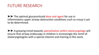 FUTURE RESEARCH
➤➤ The optimal glucocorticoid dose and agent for use in
inflammatory upper airway obstruction conditions such as croup is yet
to be determined.
➤➤ A growing trend towards specialization within otolaryngology will
ensure that airway endoscopy in children is increasingly the remit of
otolaryngologists with a special interest and training in this work.
 